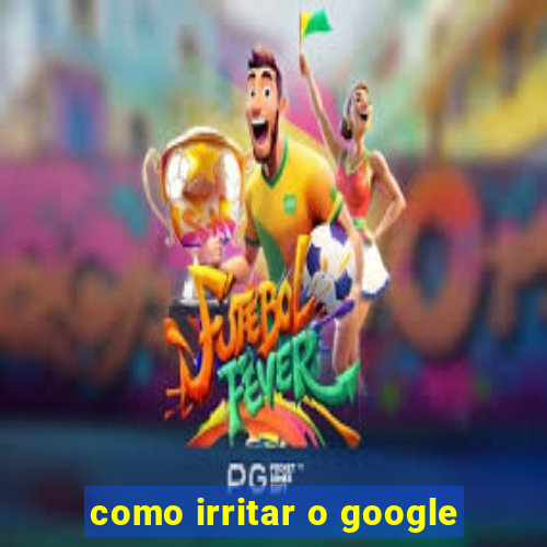 como irritar o google