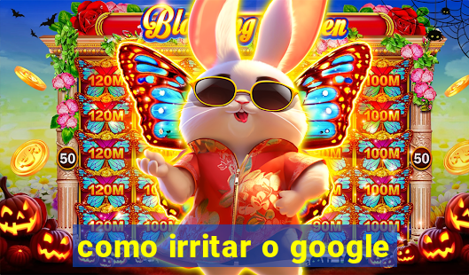 como irritar o google