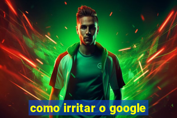 como irritar o google