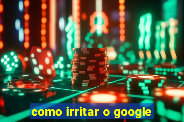 como irritar o google